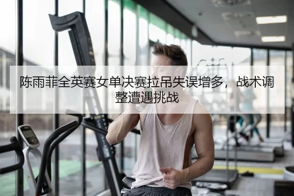 陈雨菲全英赛女单决赛拉吊失误增多，战术调整遭遇挑战